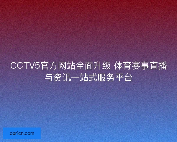 CCTV5官方网站全面升级 体育赛事直播与资讯一站式服务平台