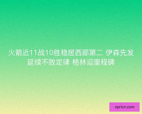 火箭近11战10胜稳居西部第二 伊森先发延续不败定律 格林迎里程碑