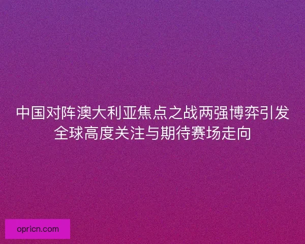 中国对阵澳大利亚焦点之战两强博弈引发全球高度关注与期待赛场走向