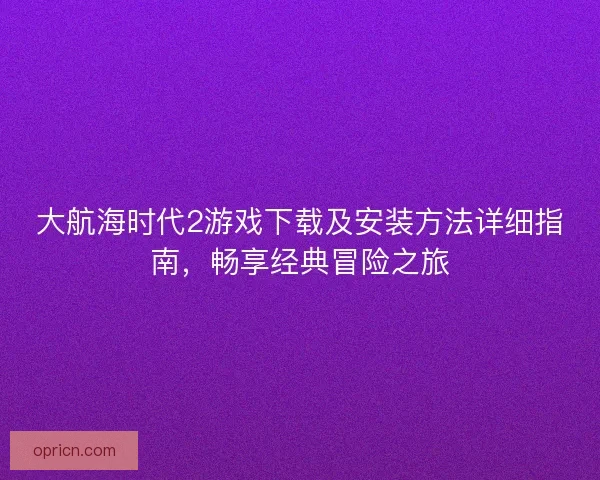 大航海时代2游戏下载及安装方法详细指南，畅享经典冒险之旅