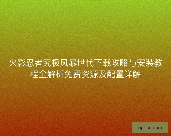 火影忍者究极风暴世代下载攻略与安装教程全解析免费资源及配置详解 火影忍者究极风暴世代下载攻略与安装教程全解析免费资源及配置详解