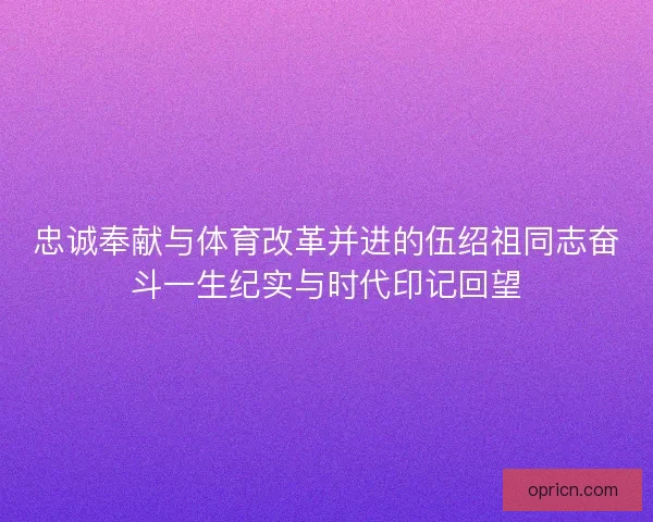 忠诚奉献与体育改革并进的伍绍祖同志奋斗一生纪实与时代印记回望