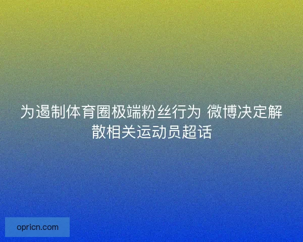 为遏制体育圈极端粉丝行为 微博决定解散相关运动员超话