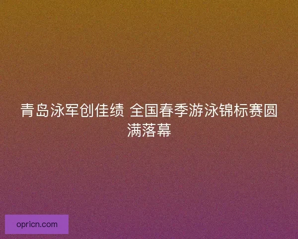 青岛泳军创佳绩 全国春季游泳锦标赛圆满落幕