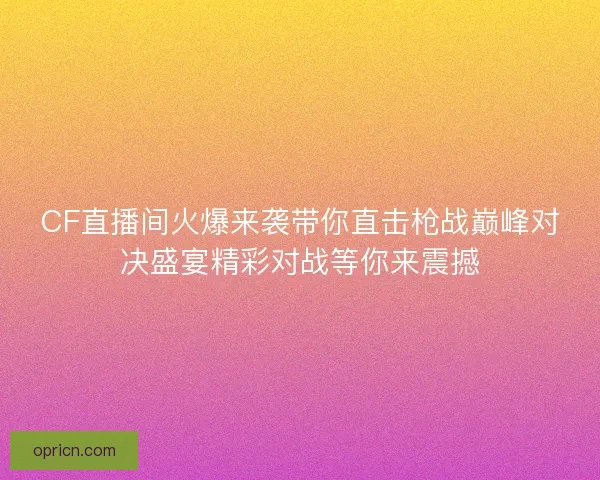 CF直播间火爆来袭带你直击枪战巅峰对决盛宴精彩对战等你来震撼