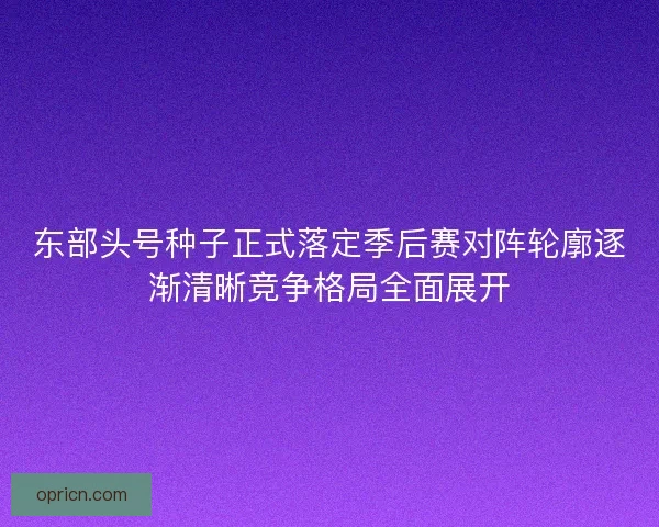 东部头号种子正式落定季后赛对阵轮廓逐渐清晰竞争格局全面展开