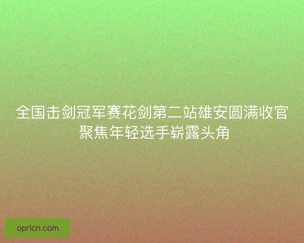 全国击剑冠军赛花剑第二站雄安圆满收官 聚焦年轻选手崭露头角