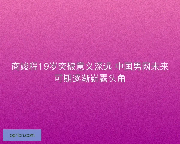 商竣程19岁突破意义深远 中国男网未来可期逐渐崭露头角