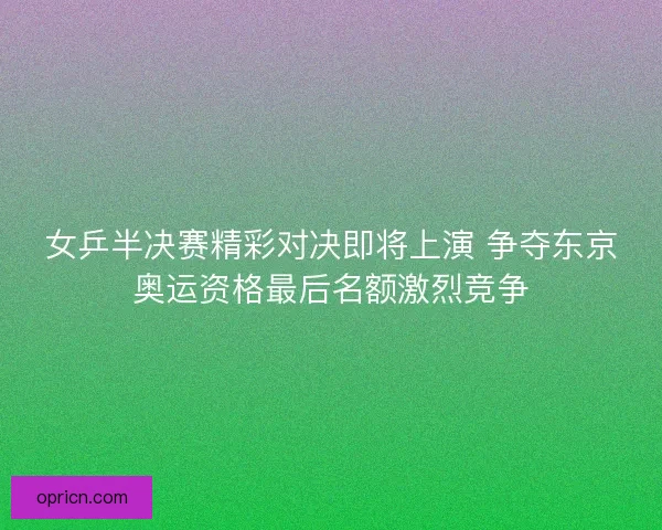 女乒半决赛精彩对决即将上演 争夺东京奥运资格最后名额激烈竞争