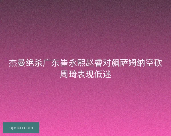 杰曼绝杀广东崔永熙赵睿对飙萨姆纳空砍周琦表现低迷