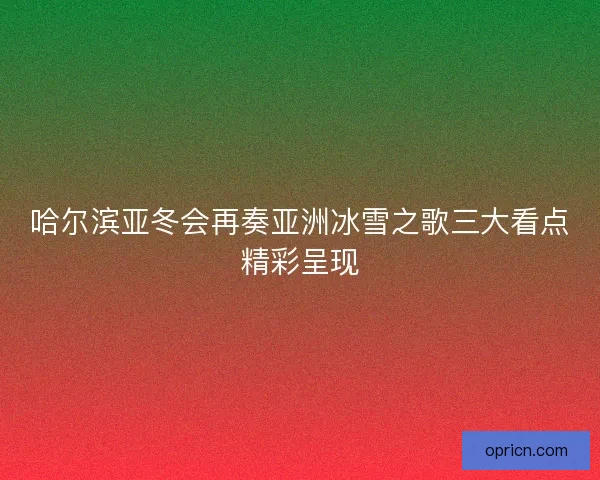 哈尔滨亚冬会再奏亚洲冰雪之歌三大看点精彩呈现