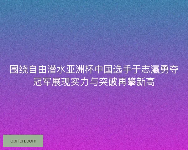 围绕自由潜水亚洲杯中国选手于志瀛勇夺冠军展现实力与突破再攀新高 围绕自由潜水亚洲杯中国选手于志瀛勇夺冠军展现实力与突破再攀新高